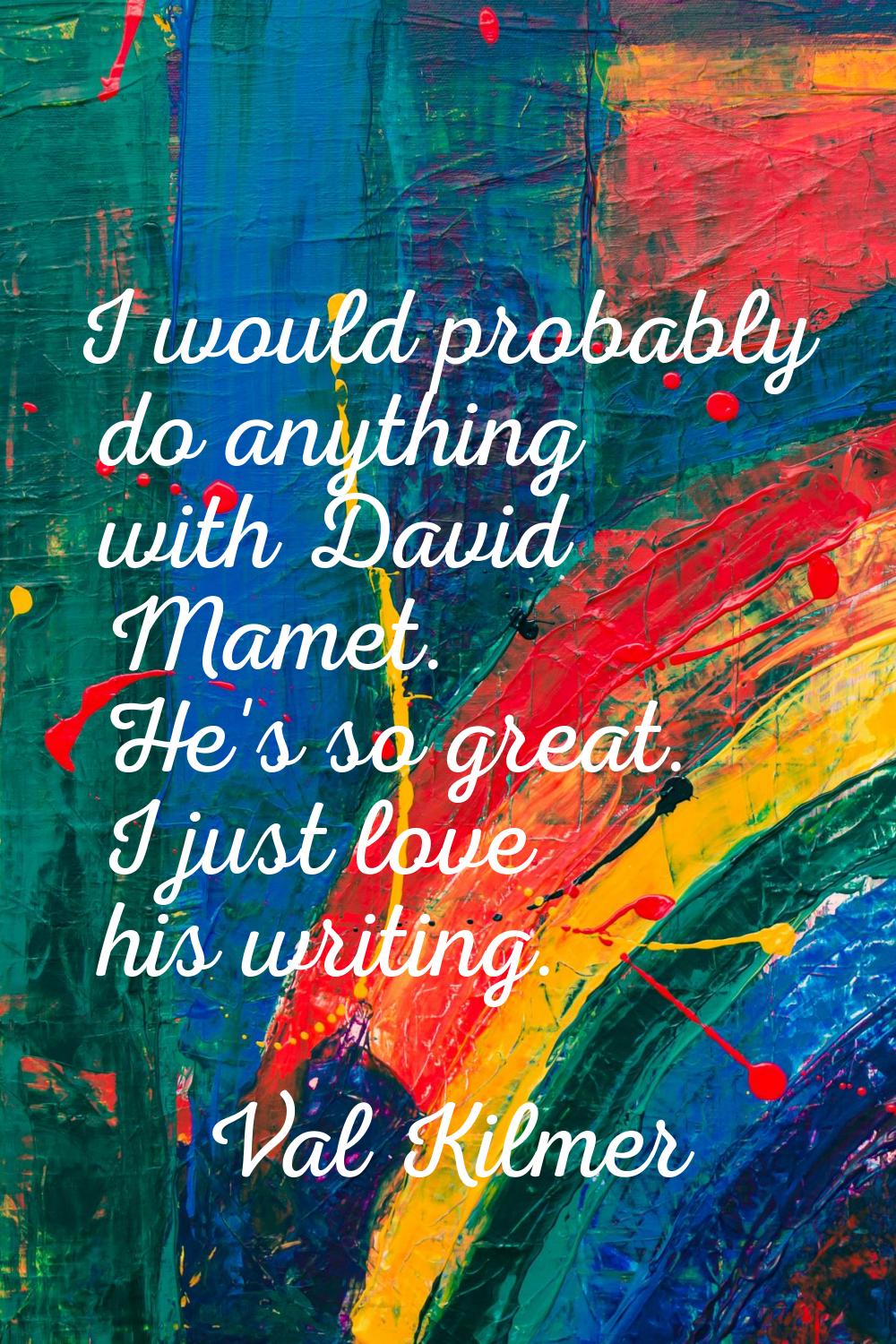 I would probably do anything with David Mamet. He's so great. I just love his writing.