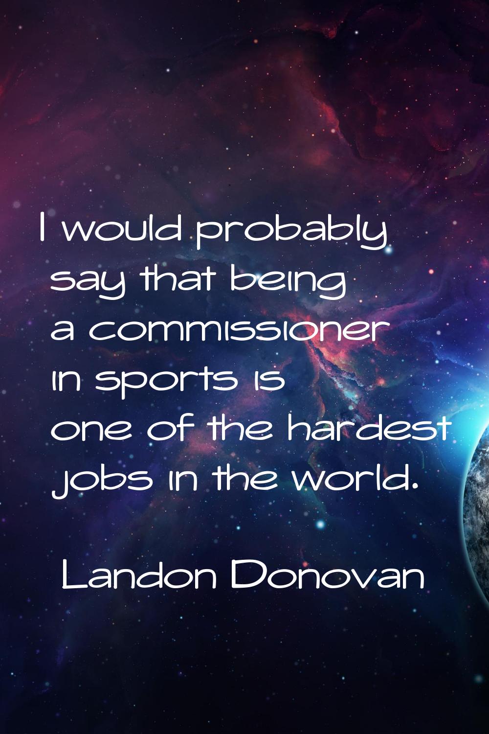 I would probably say that being a commissioner in sports is one of the hardest jobs in the world.