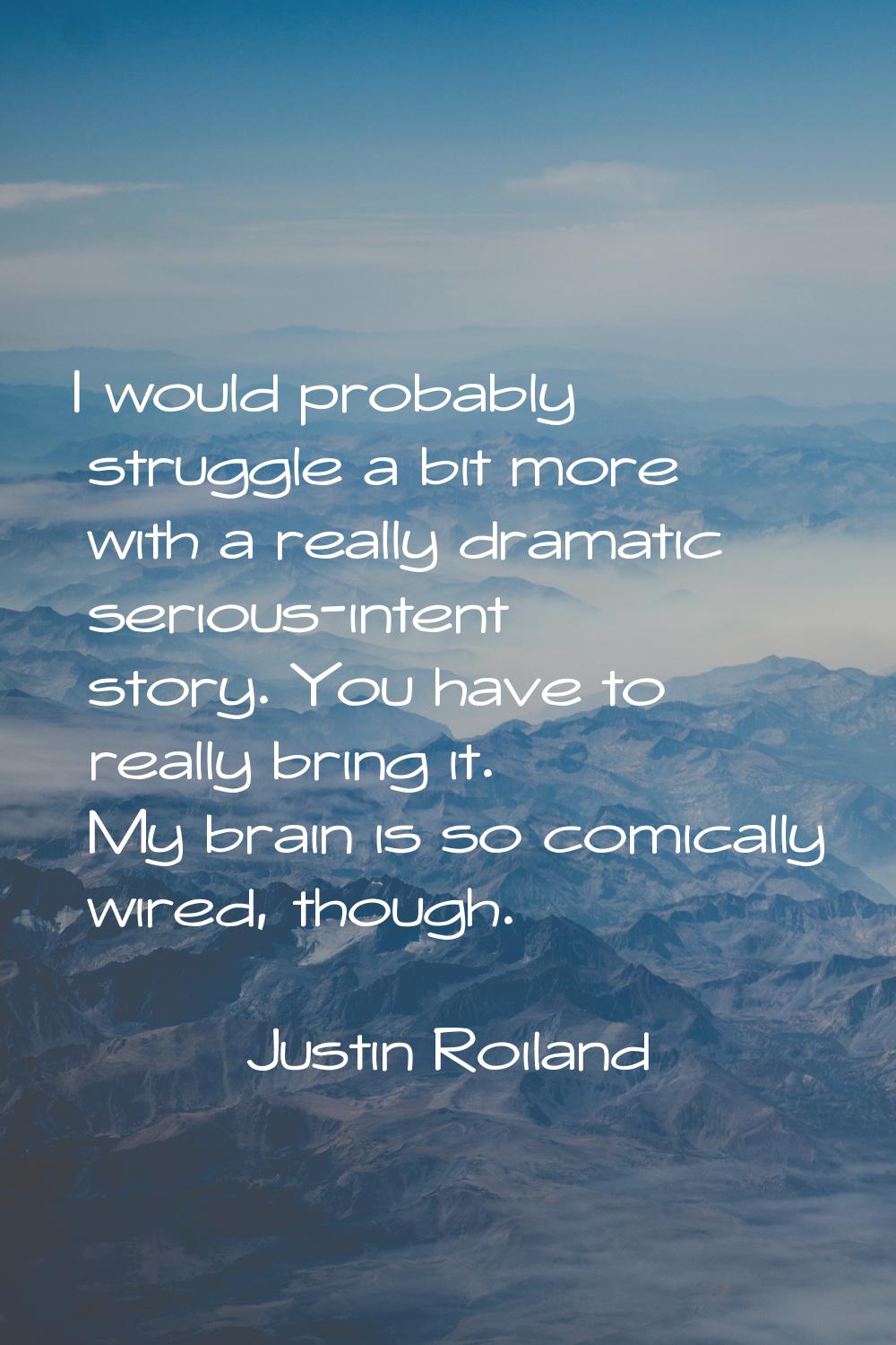 I would probably struggle a bit more with a really dramatic serious-intent story. You have to reall