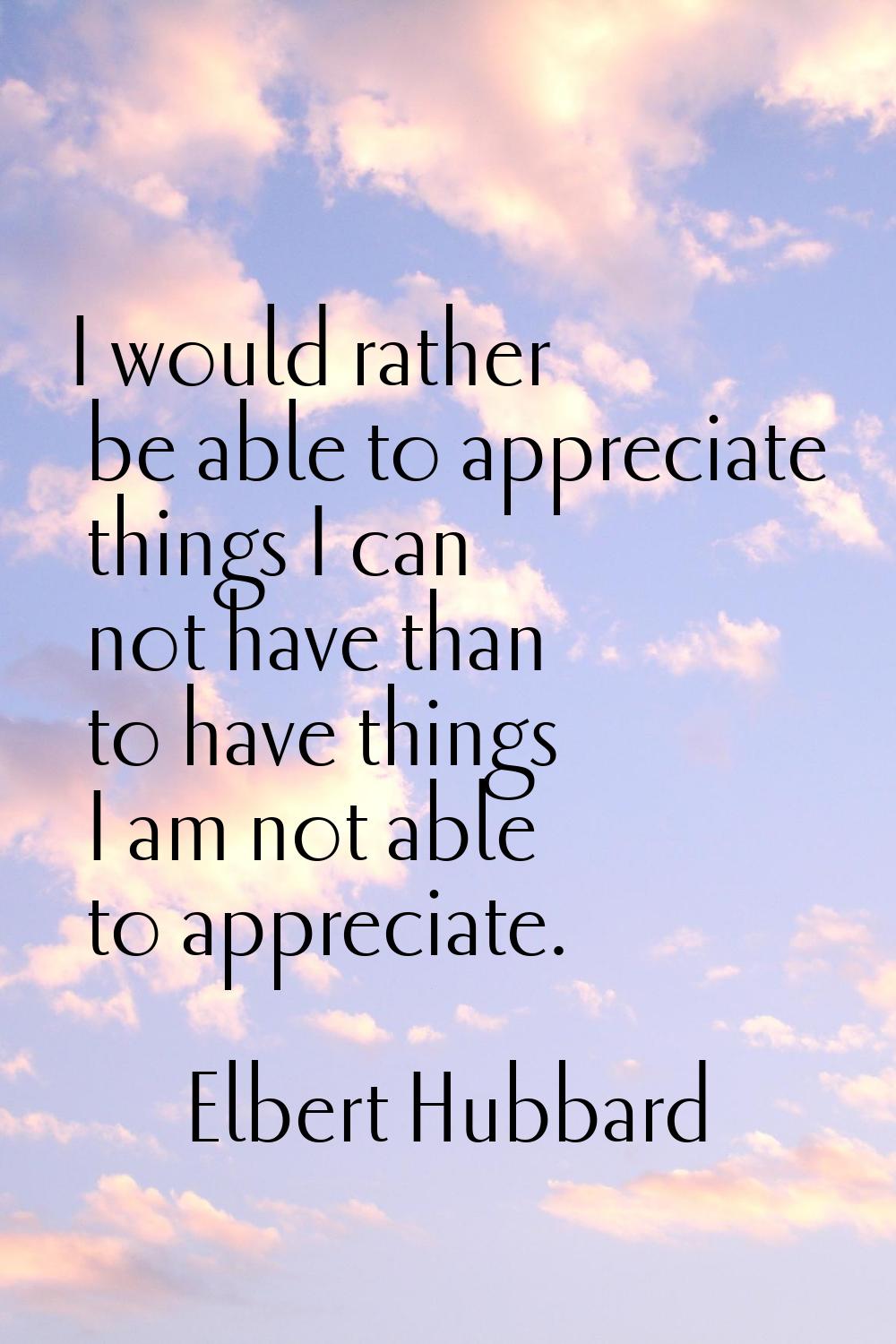 I would rather be able to appreciate things I can not have than to have things I am not able to app