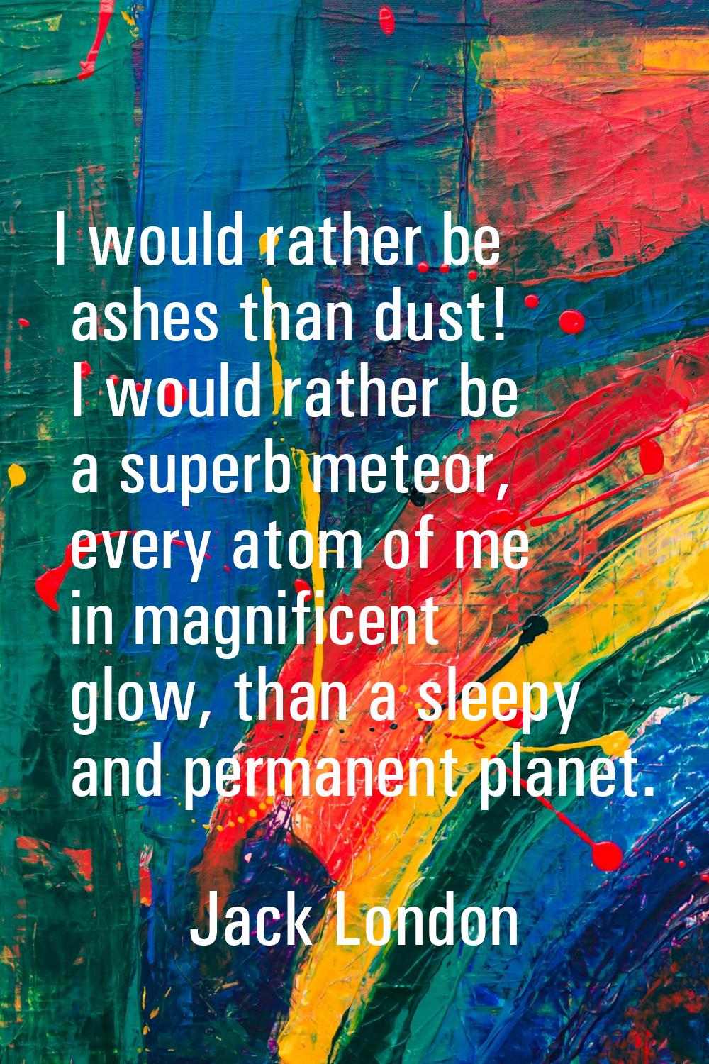 I would rather be ashes than dust! I would rather be a superb meteor, every atom of me in magnifice