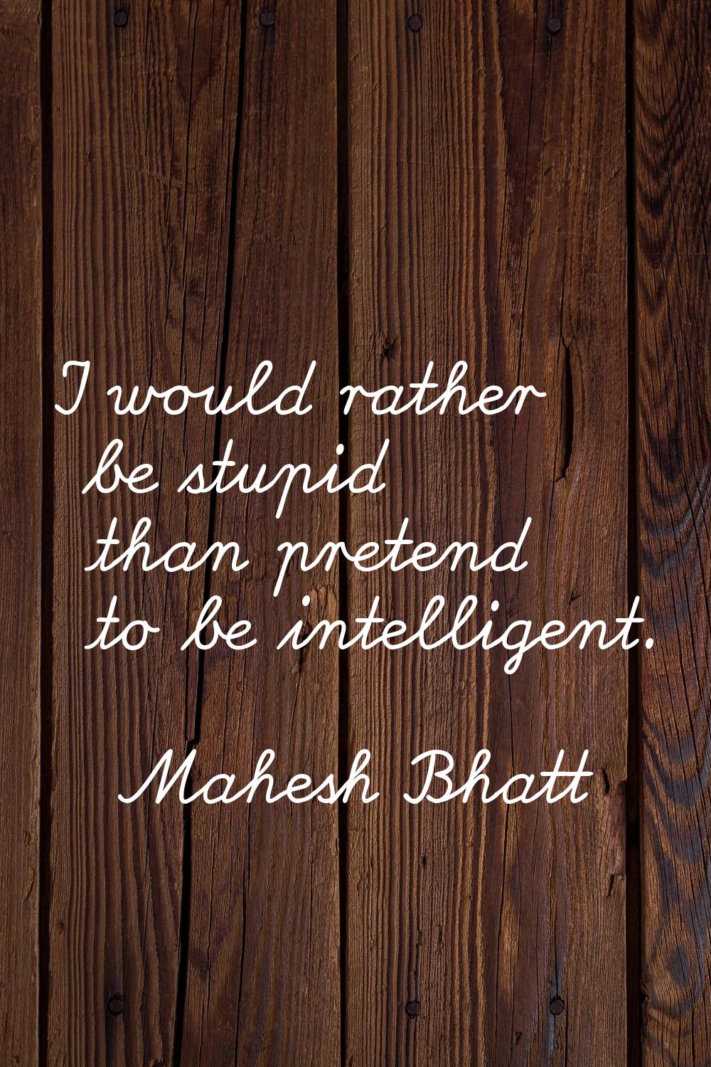 I would rather be stupid than pretend to be intelligent.