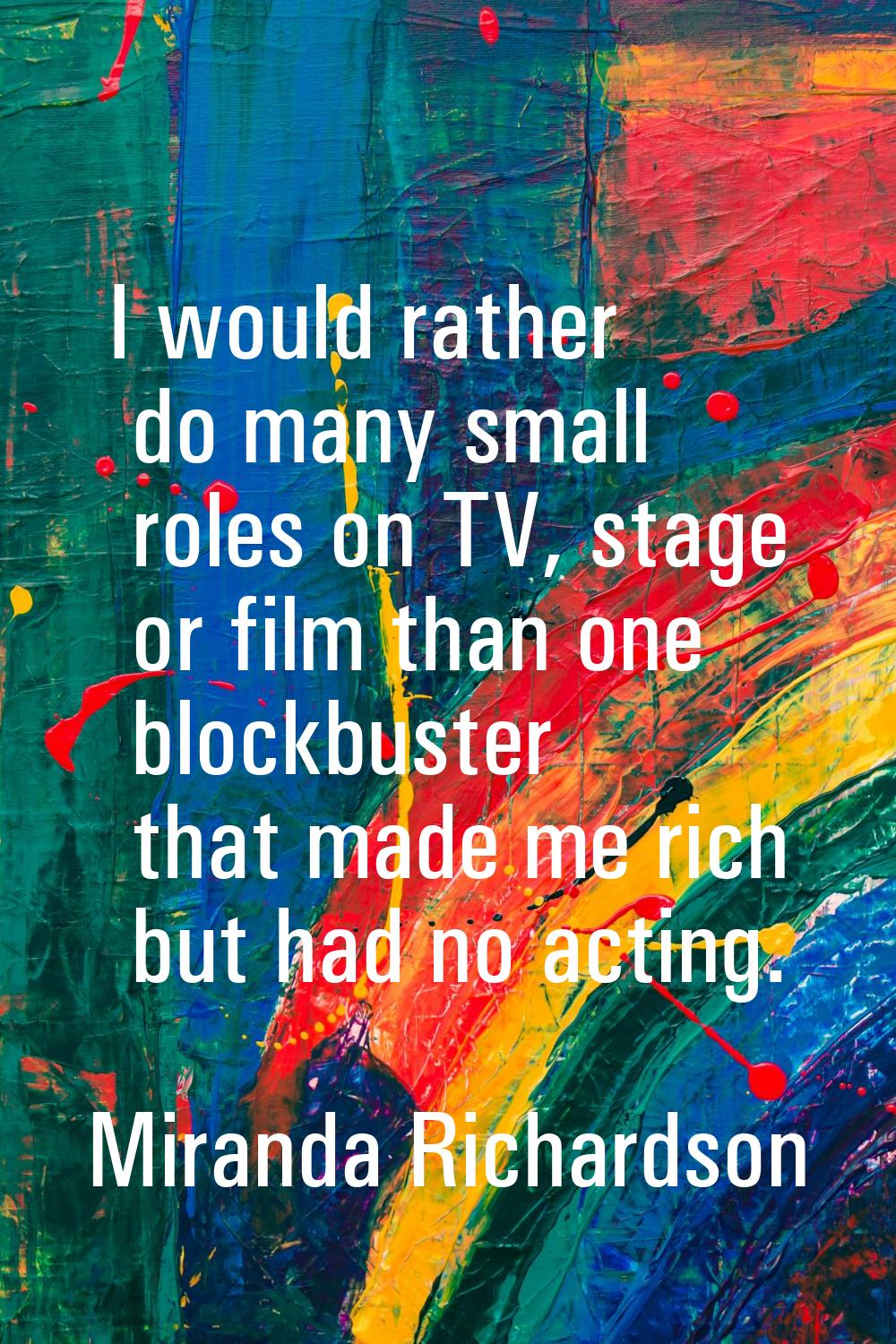 I would rather do many small roles on TV, stage or film than one blockbuster that made me rich but 