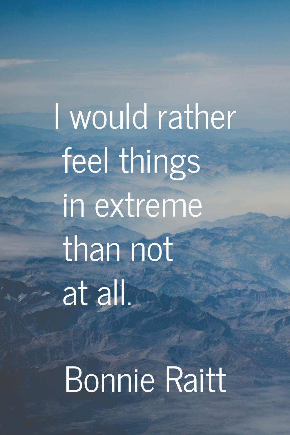 I would rather feel things in extreme than not at all.