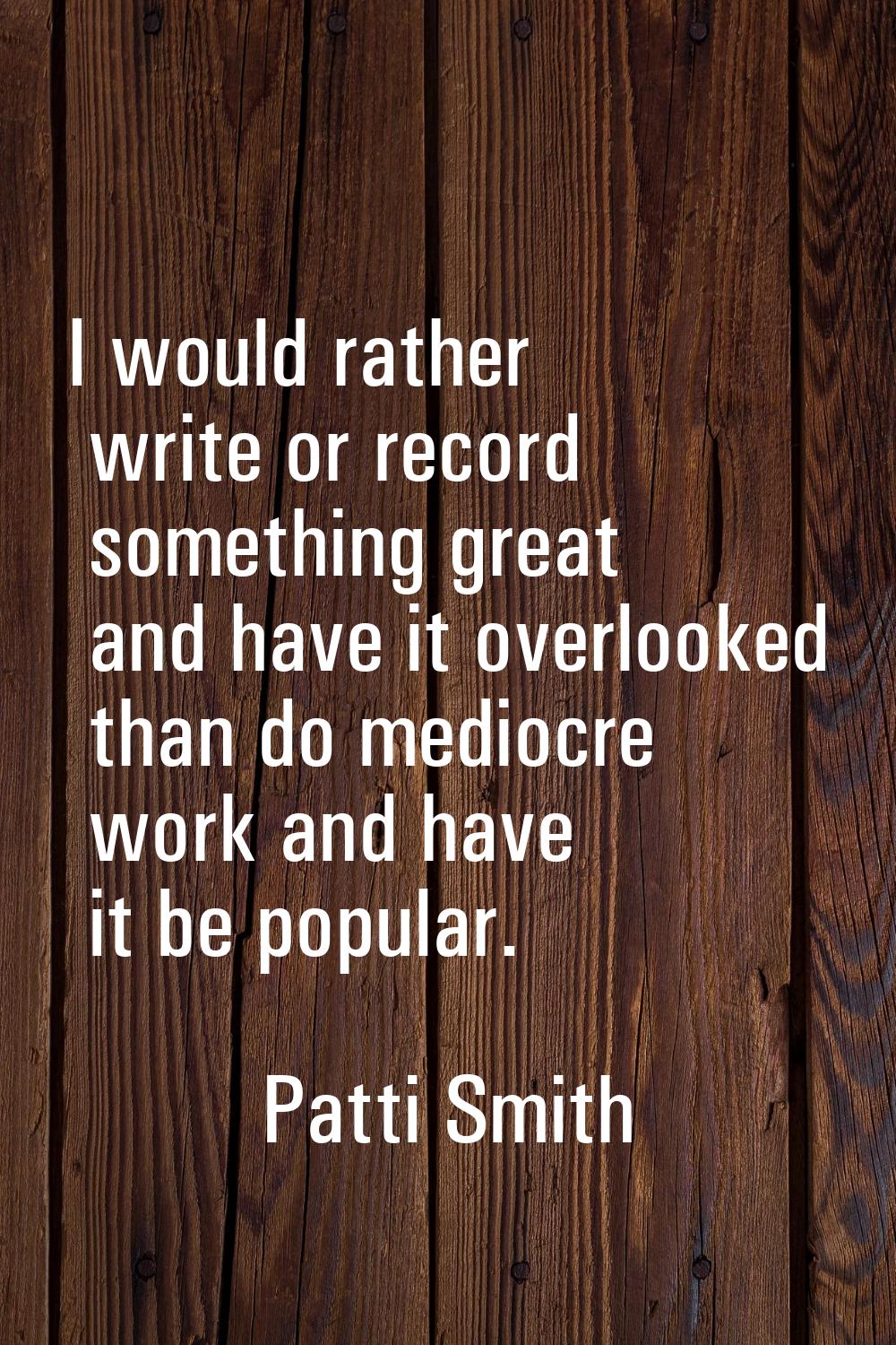 I would rather write or record something great and have it overlooked than do mediocre work and hav