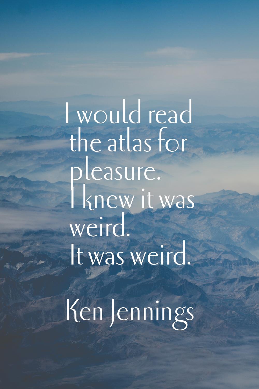 I would read the atlas for pleasure. I knew it was weird. It was weird.