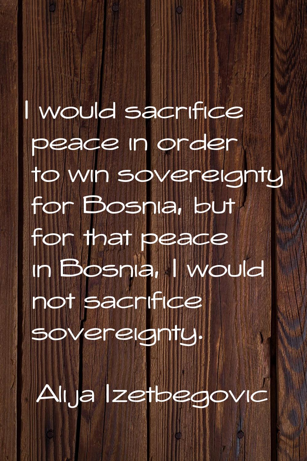 I would sacrifice peace in order to win sovereignty for Bosnia, but for that peace in Bosnia, I wou