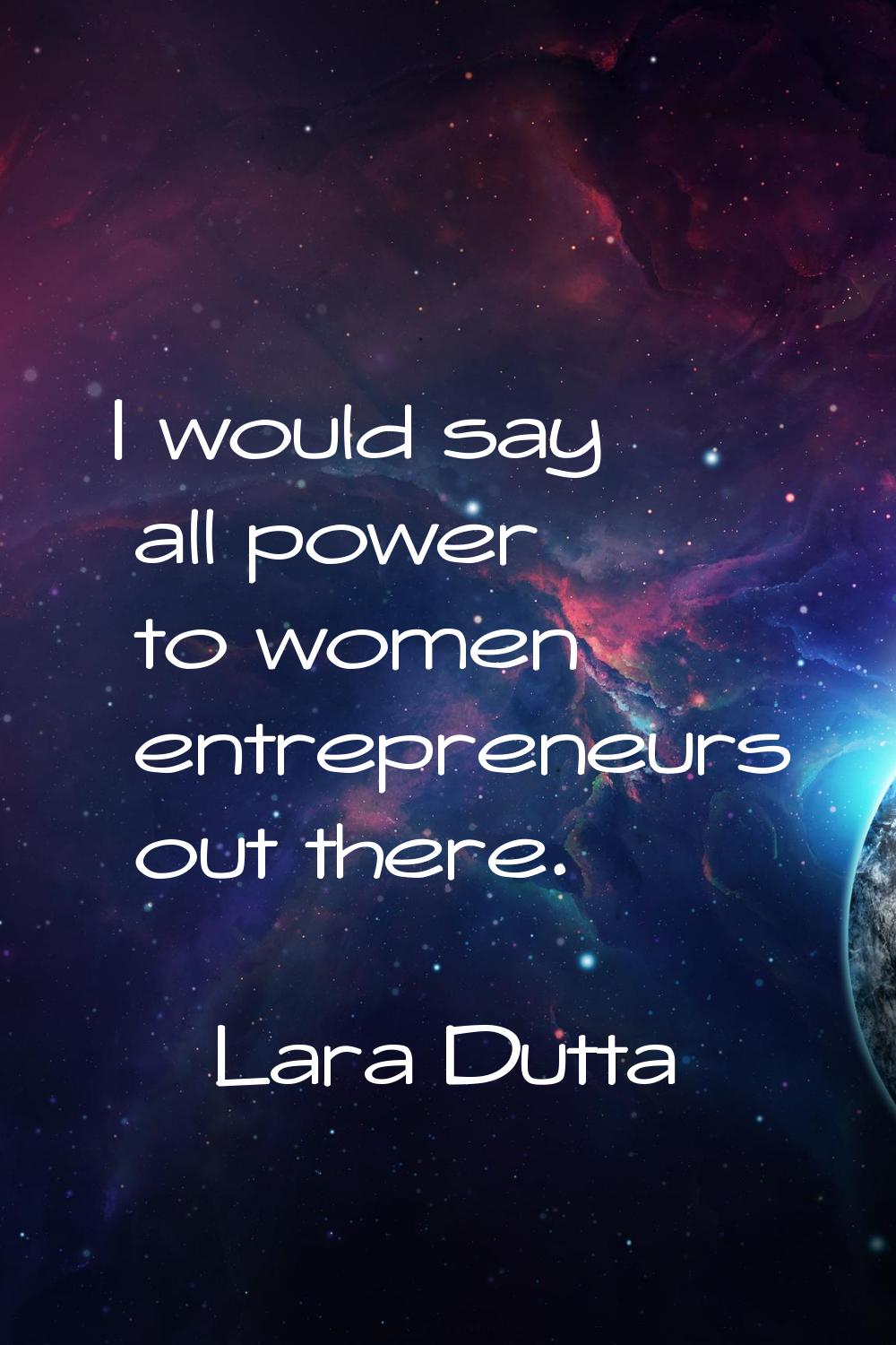 I would say all power to women entrepreneurs out there.