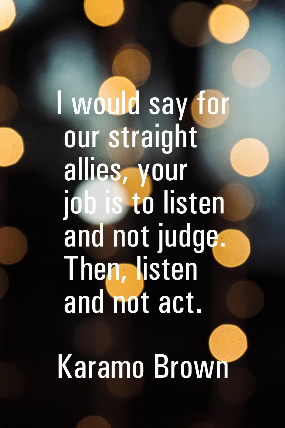 I would say for our straight allies, your job is to listen and not judge. Then, listen and not act.