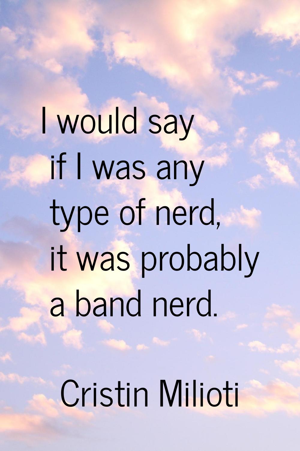 I would say if I was any type of nerd, it was probably a band nerd.