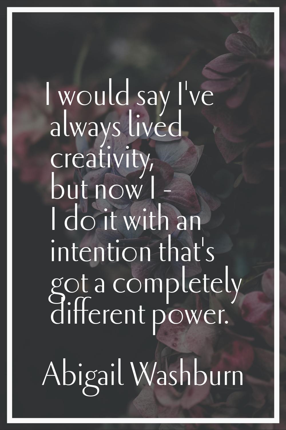 I would say I've always lived creativity, but now I - I do it with an intention that's got a comple