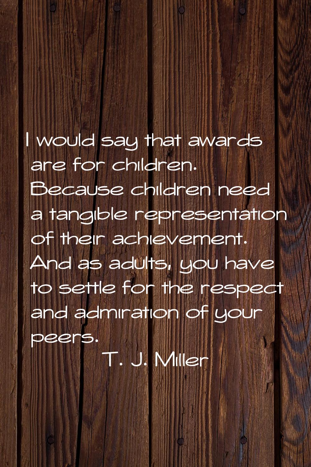 I would say that awards are for children. Because children need a tangible representation of their 