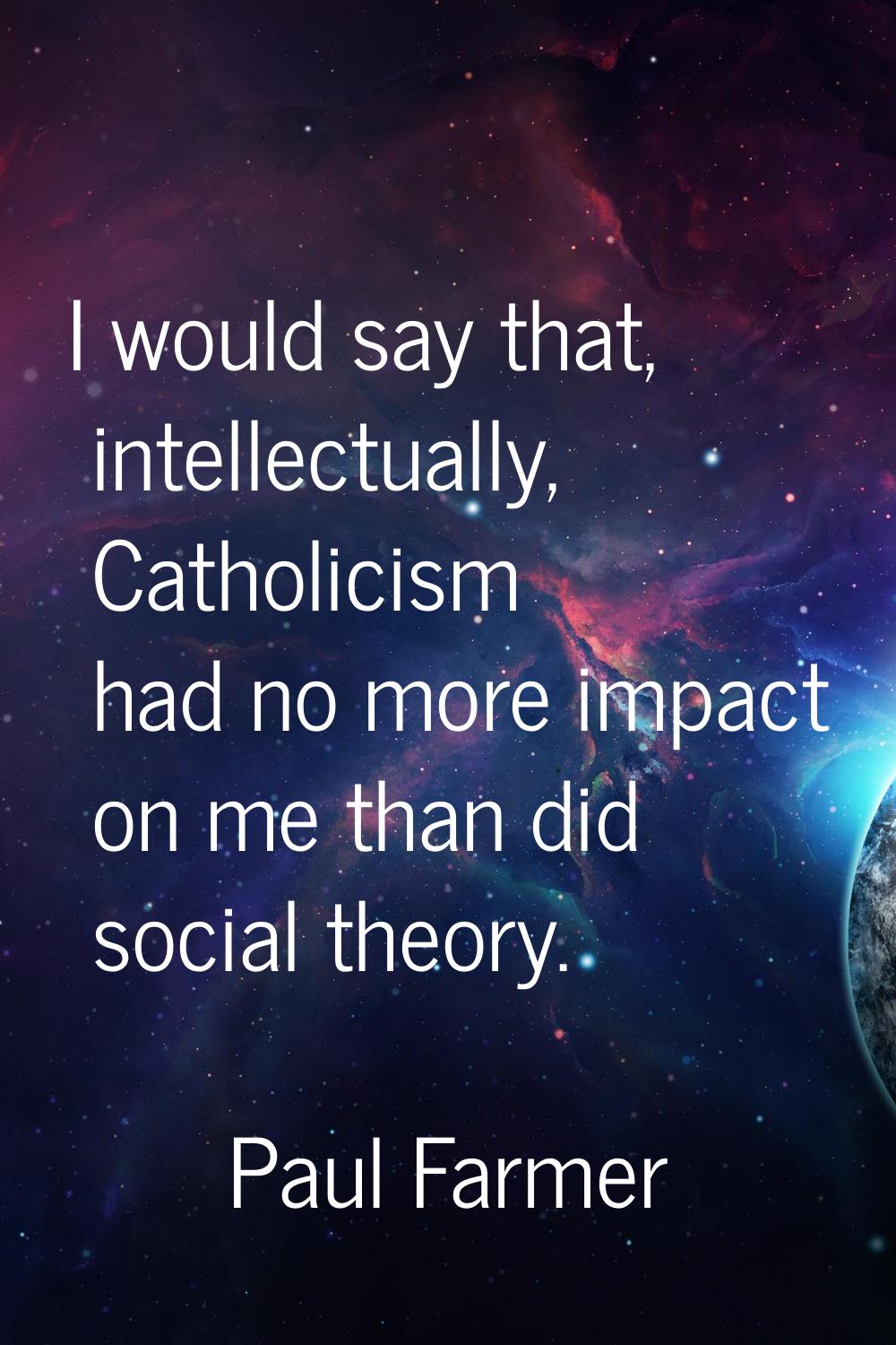 I would say that, intellectually, Catholicism had no more impact on me than did social theory.