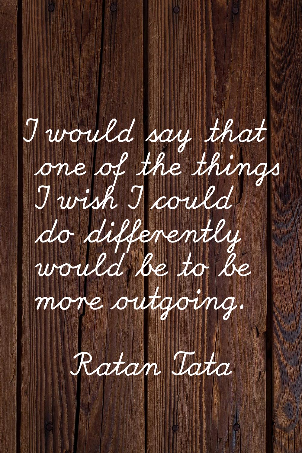 I would say that one of the things I wish I could do differently would be to be more outgoing.