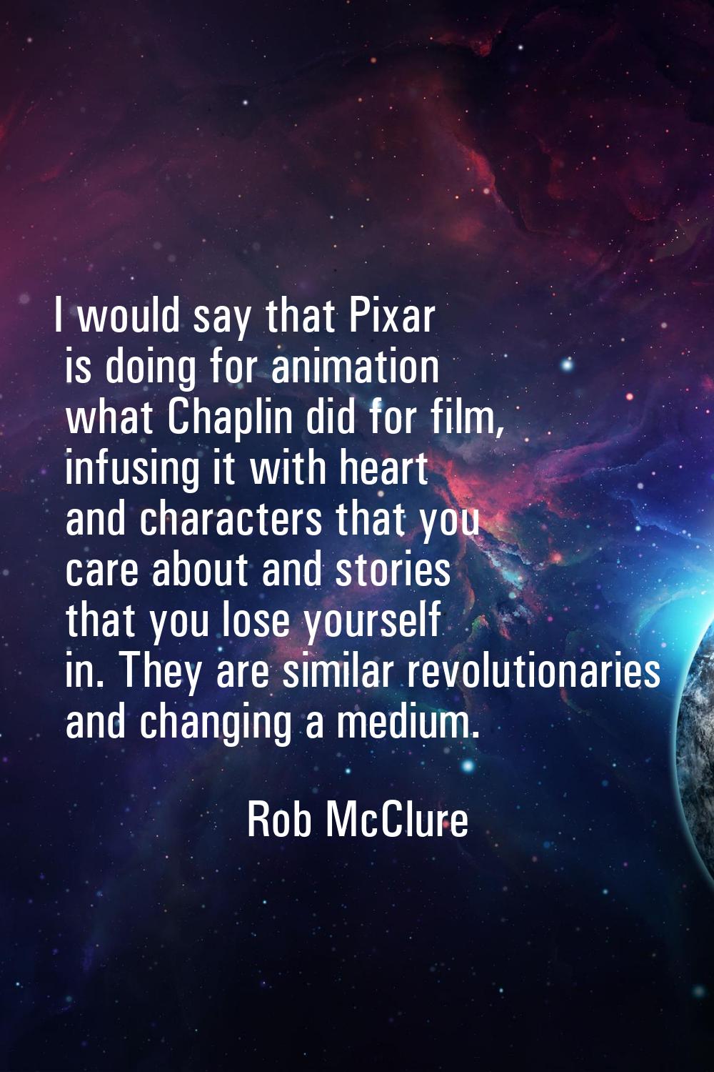 I would say that Pixar is doing for animation what Chaplin did for film, infusing it with heart and