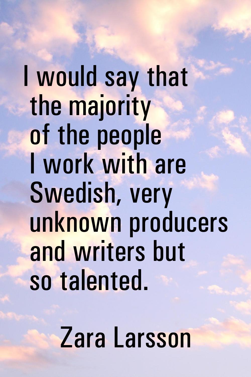 I would say that the majority of the people I work with are Swedish, very unknown producers and wri