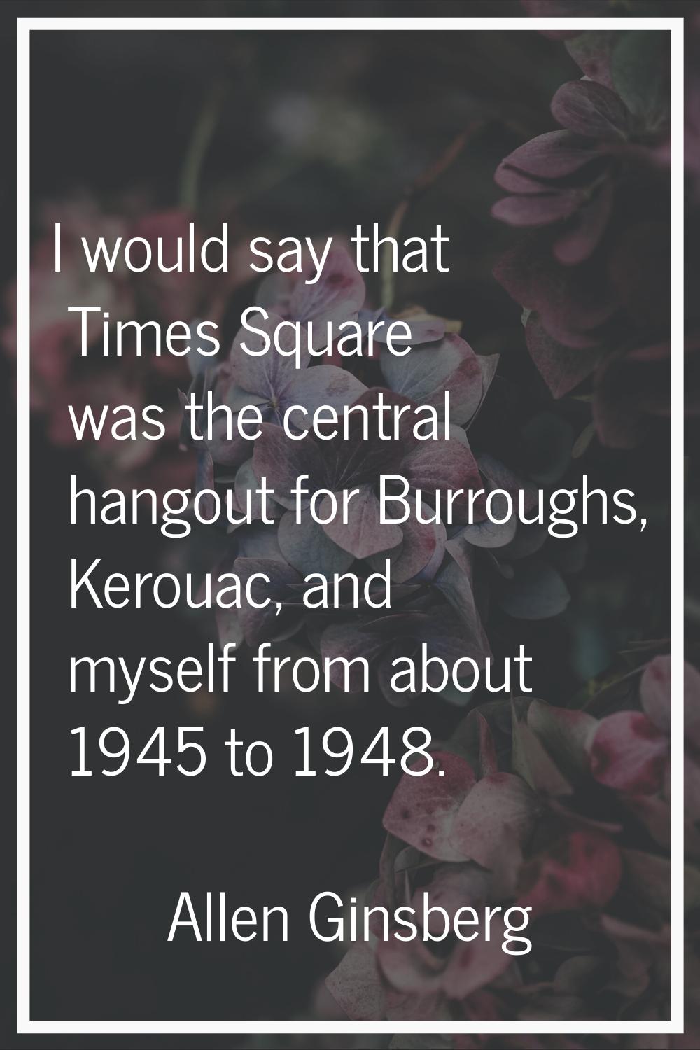 I would say that Times Square was the central hangout for Burroughs, Kerouac, and myself from about