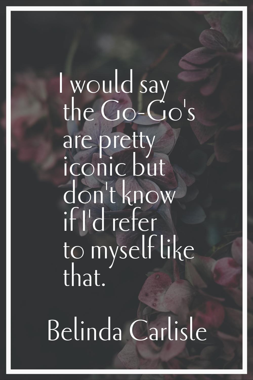 I would say the Go-Go's are pretty iconic but don't know if I'd refer to myself like that.