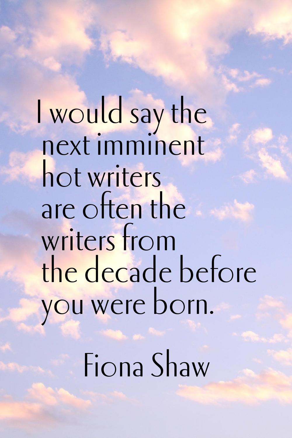 I would say the next imminent hot writers are often the writers from the decade before you were bor