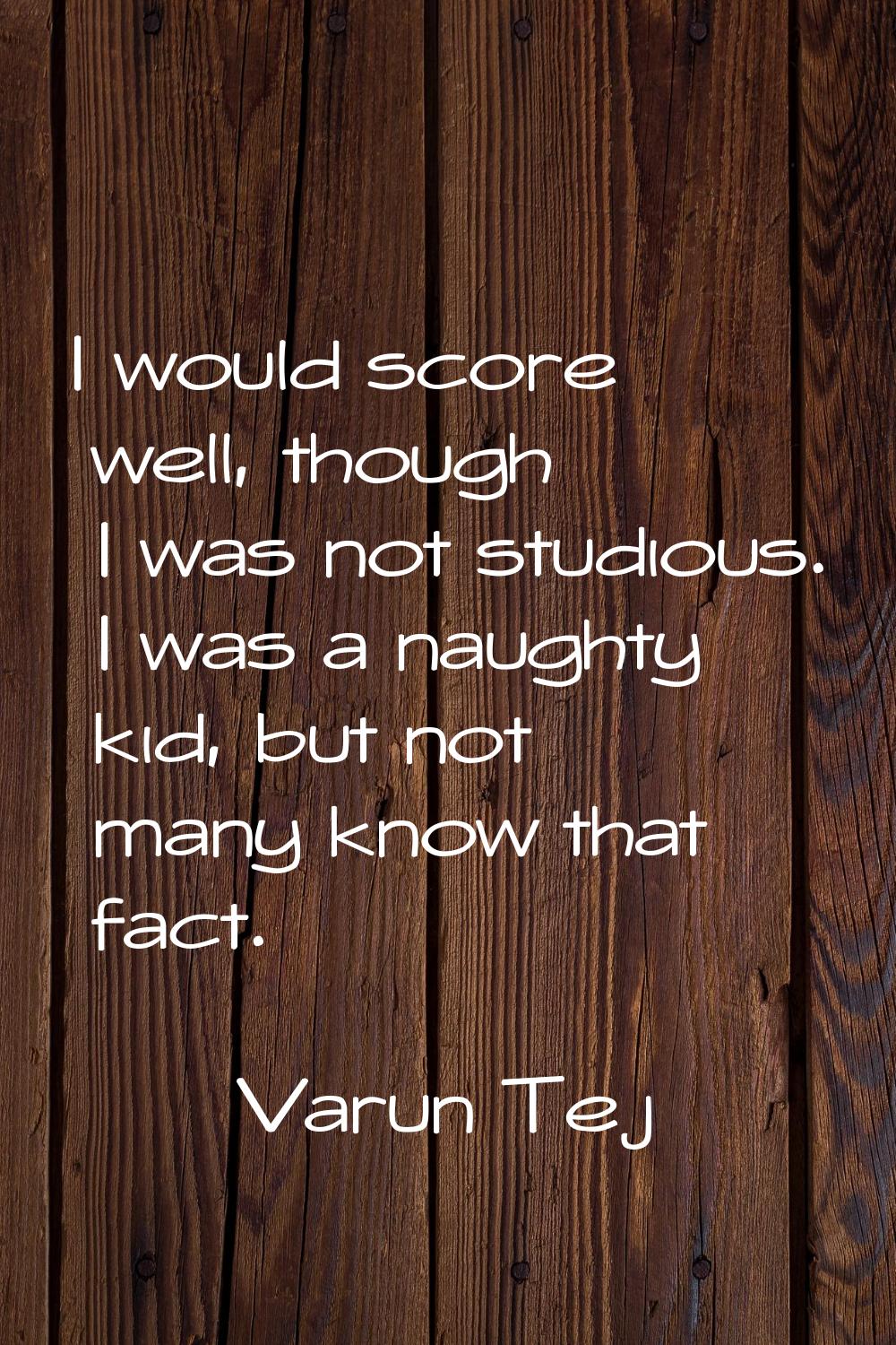I would score well, though I was not studious. I was a naughty kid, but not many know that fact.