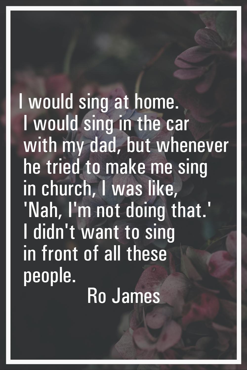 I would sing at home. I would sing in the car with my dad, but whenever he tried to make me sing in
