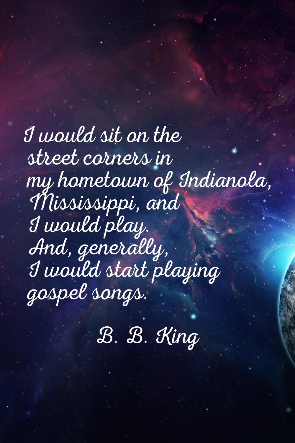 I would sit on the street corners in my hometown of Indianola, Mississippi, and I would play. And, 