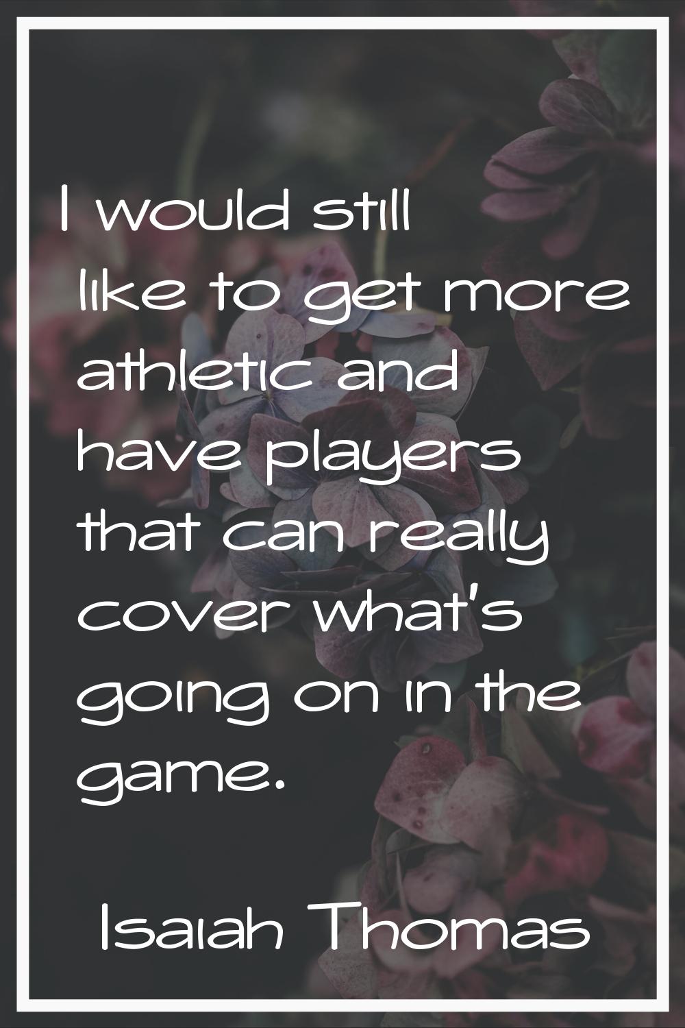 I would still like to get more athletic and have players that can really cover what's going on in t