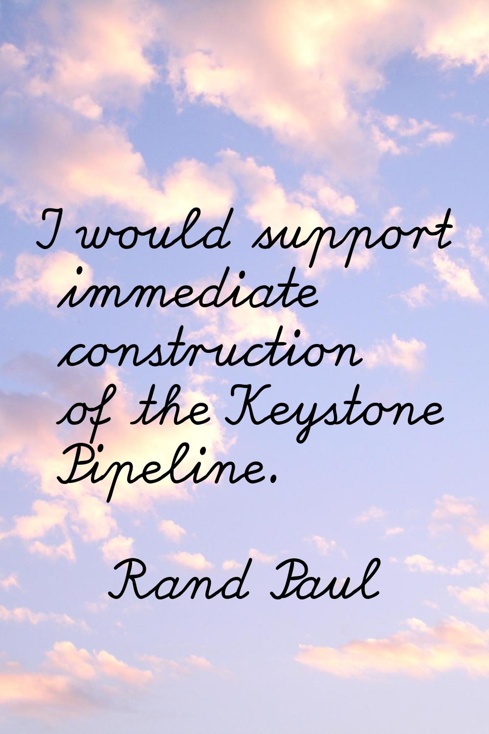 I would support immediate construction of the Keystone Pipeline.