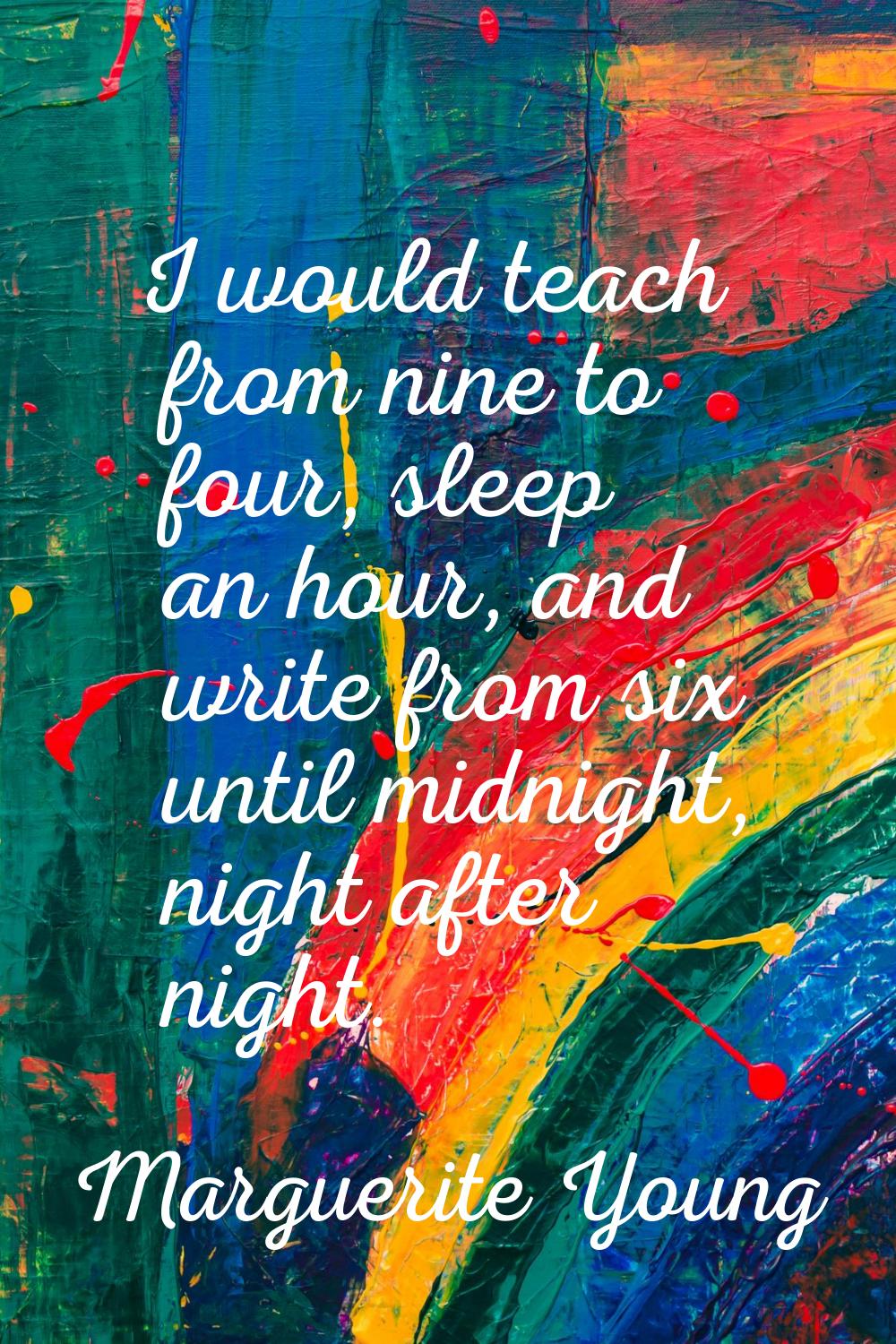 I would teach from nine to four, sleep an hour, and write from six until midnight, night after nigh