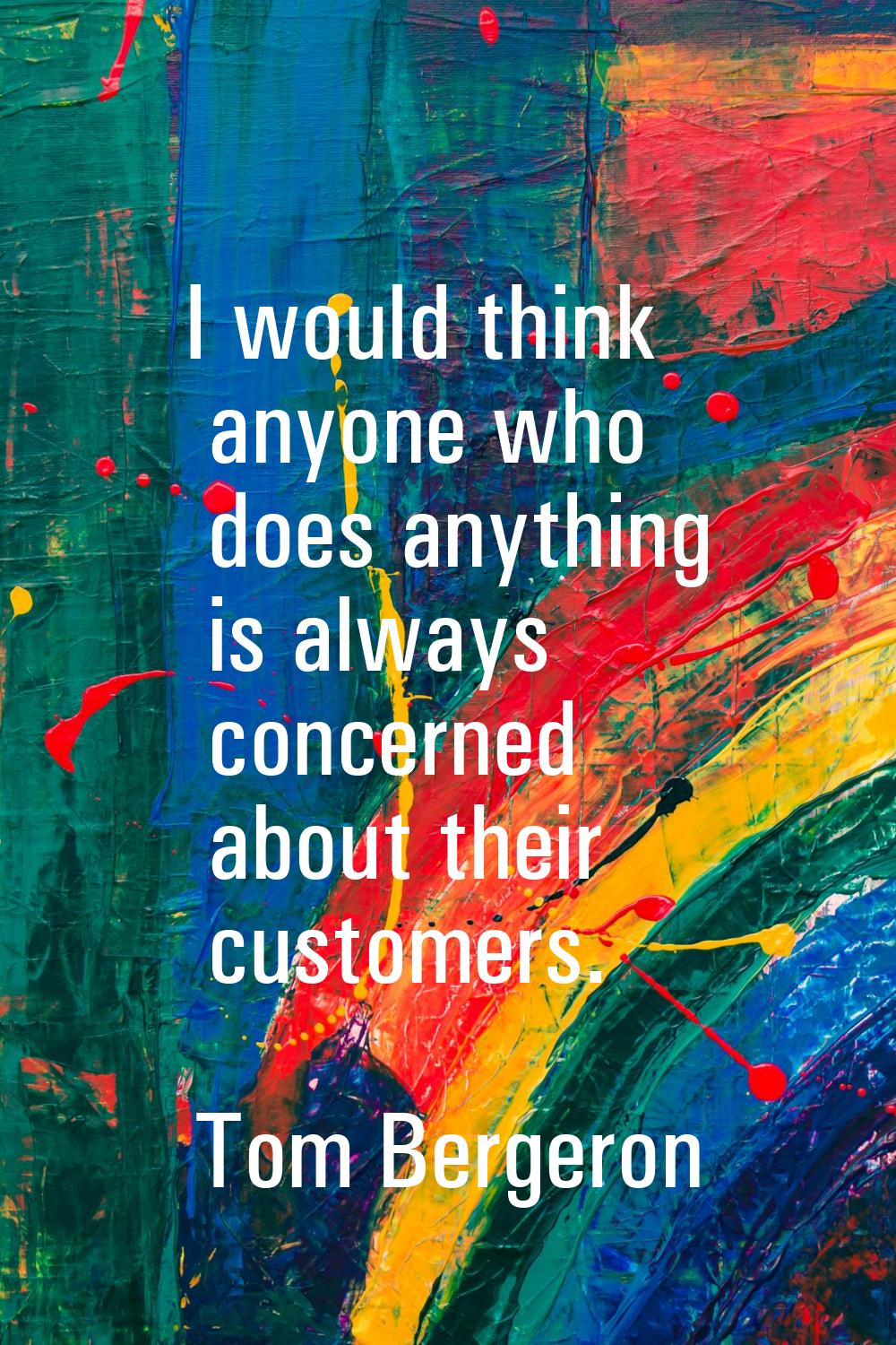 I would think anyone who does anything is always concerned about their customers.