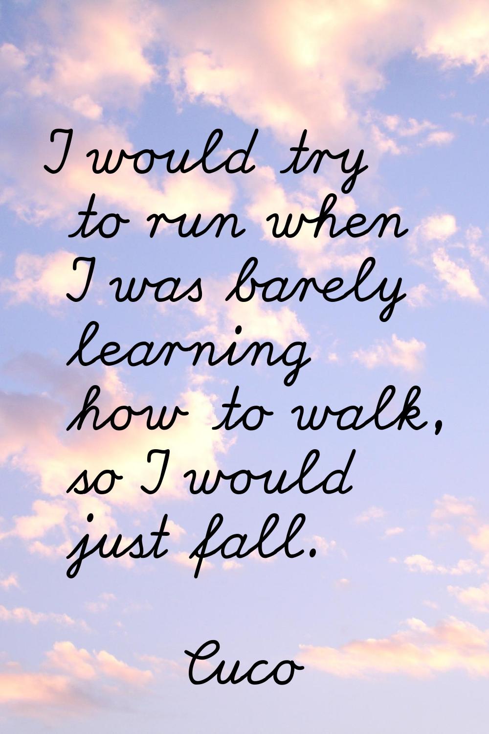 I would try to run when I was barely learning how to walk, so I would just fall.