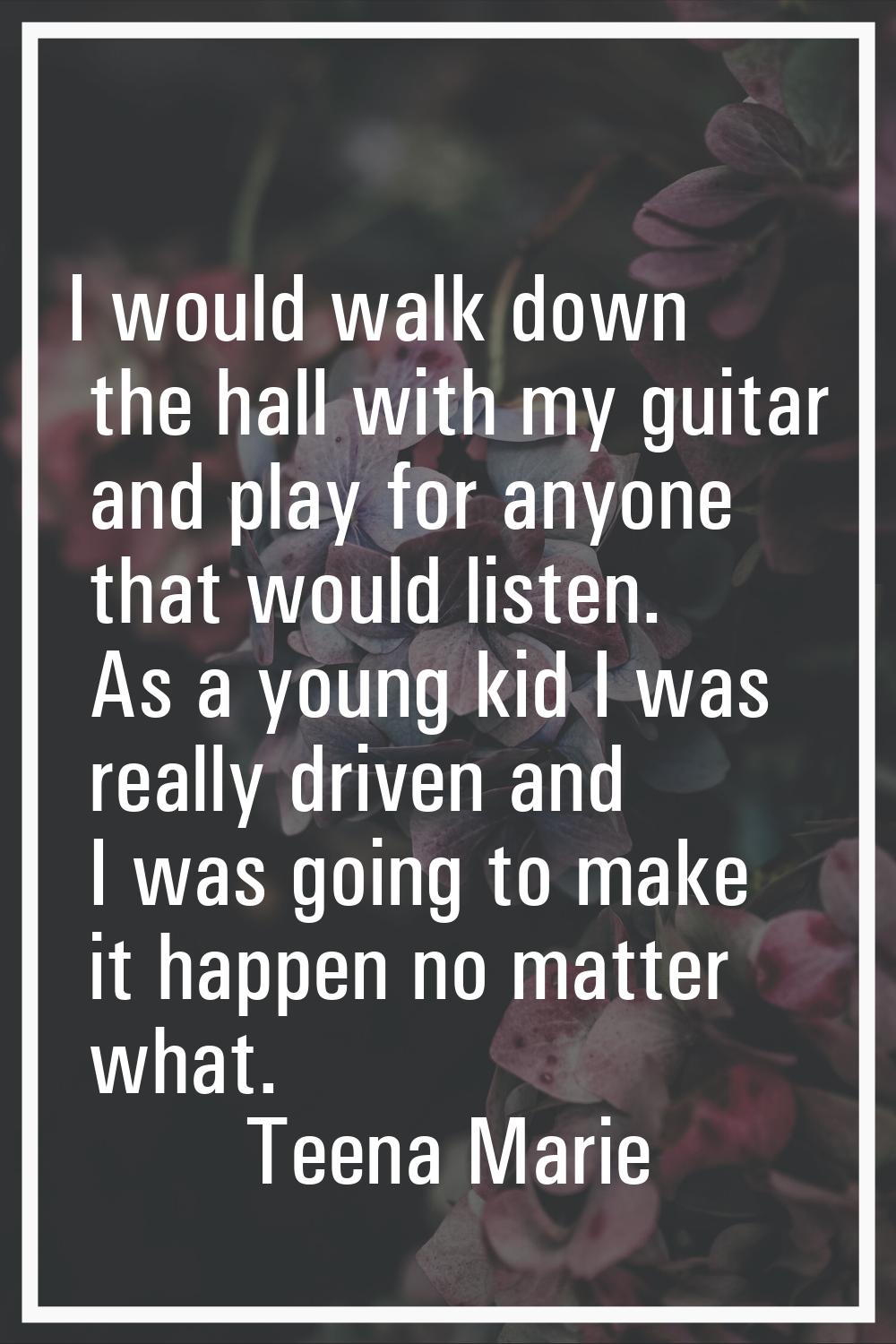 I would walk down the hall with my guitar and play for anyone that would listen. As a young kid I w