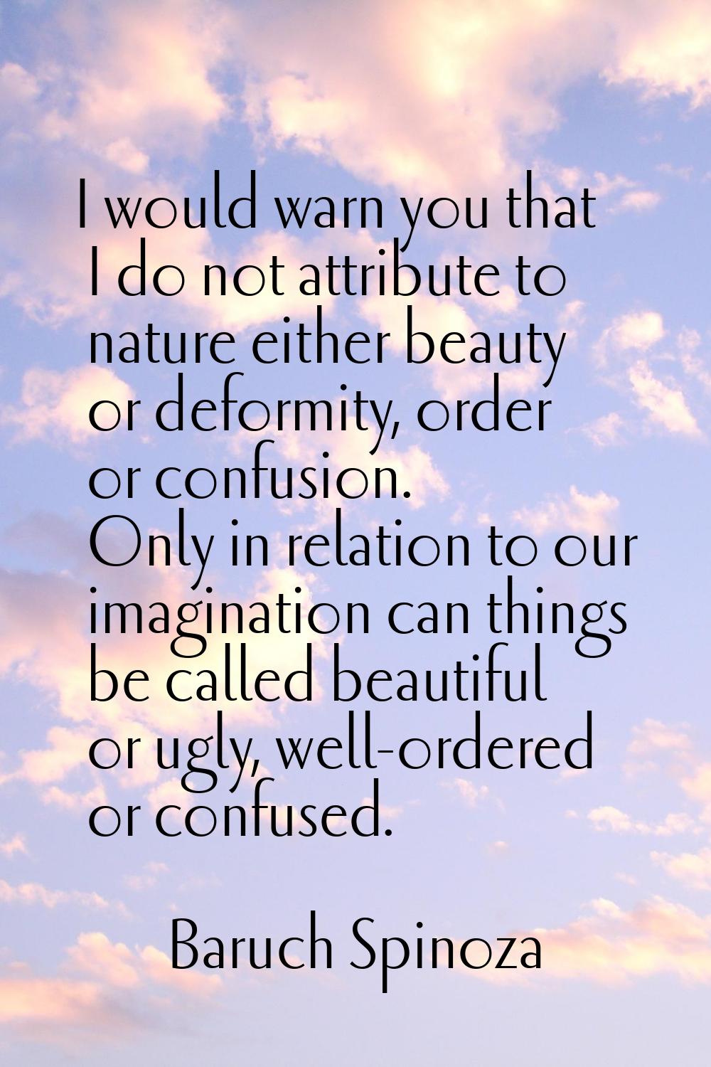 I would warn you that I do not attribute to nature either beauty or deformity, order or confusion. 