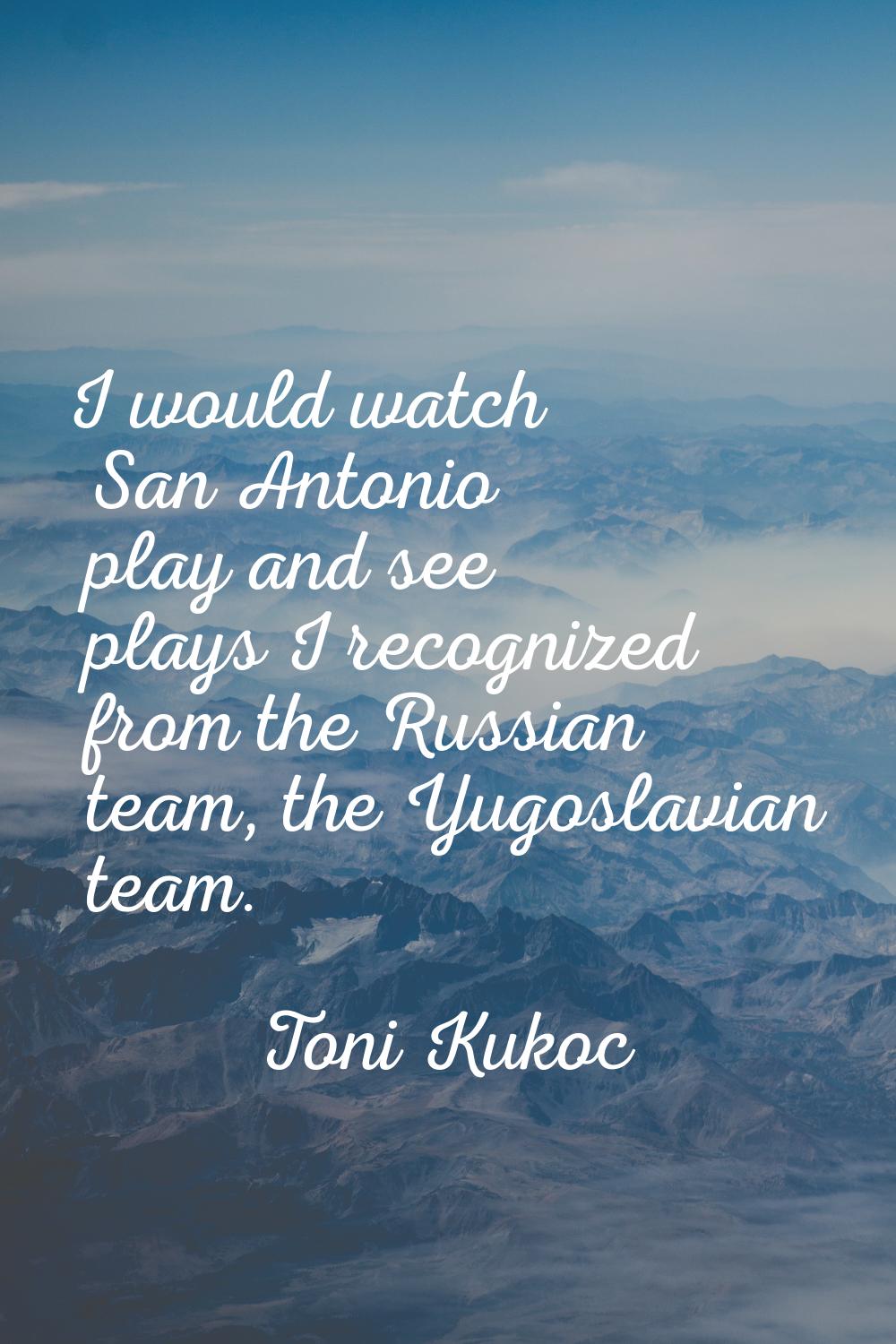 I would watch San Antonio play and see plays I recognized from the Russian team, the Yugoslavian te