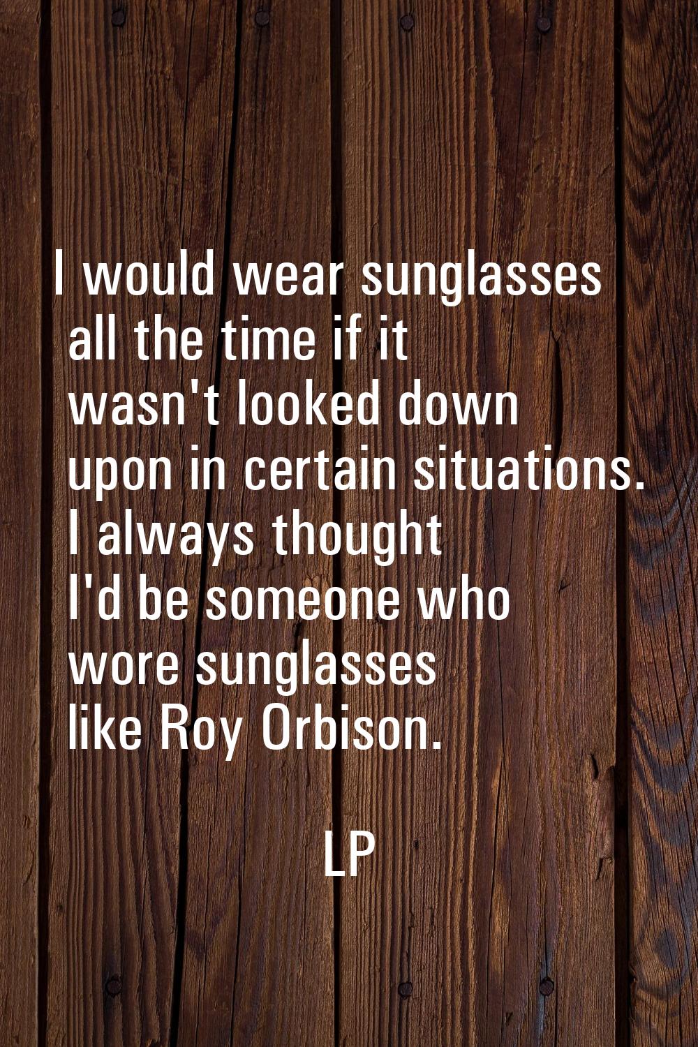 I would wear sunglasses all the time if it wasn't looked down upon in certain situations. I always 