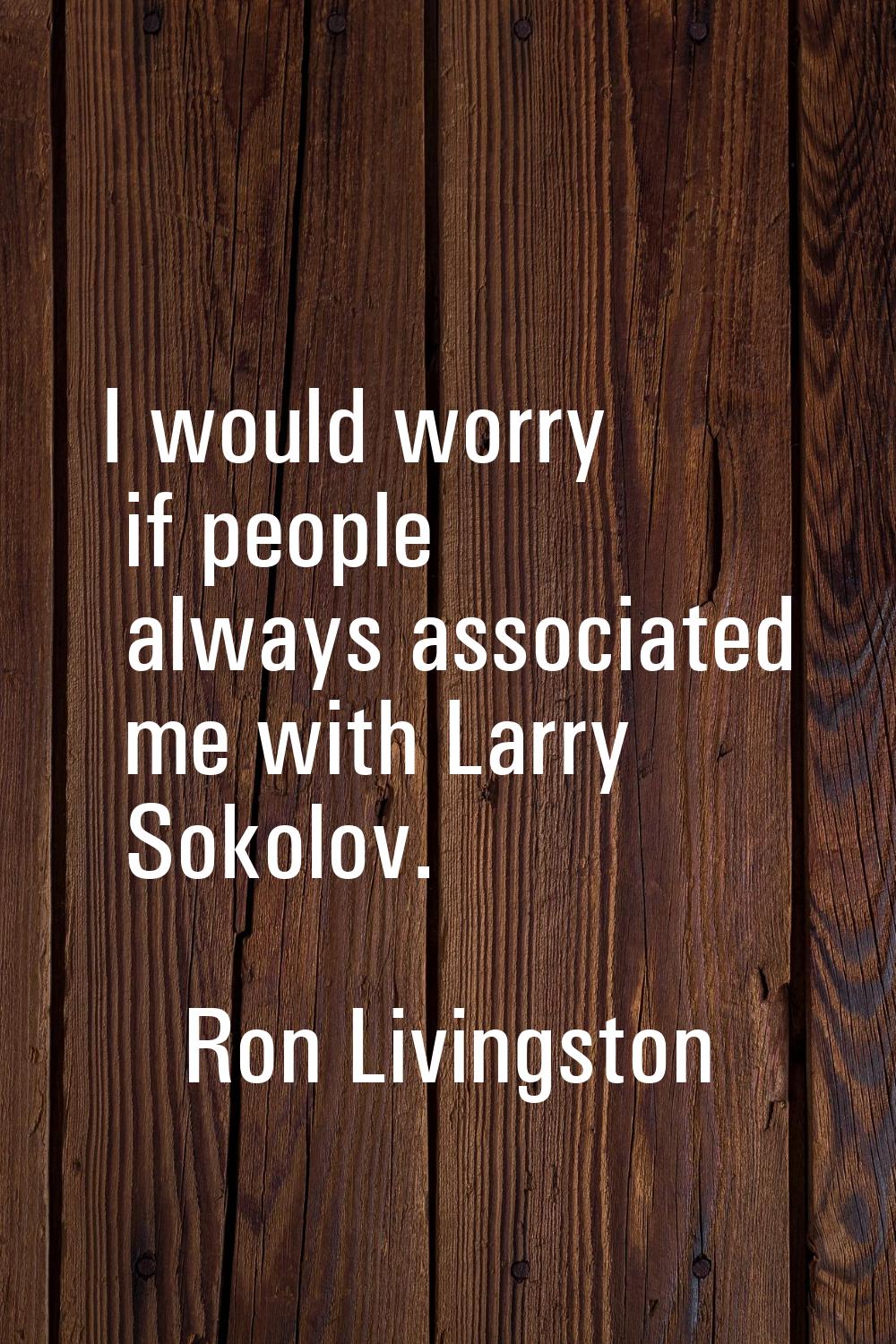 I would worry if people always associated me with Larry Sokolov.