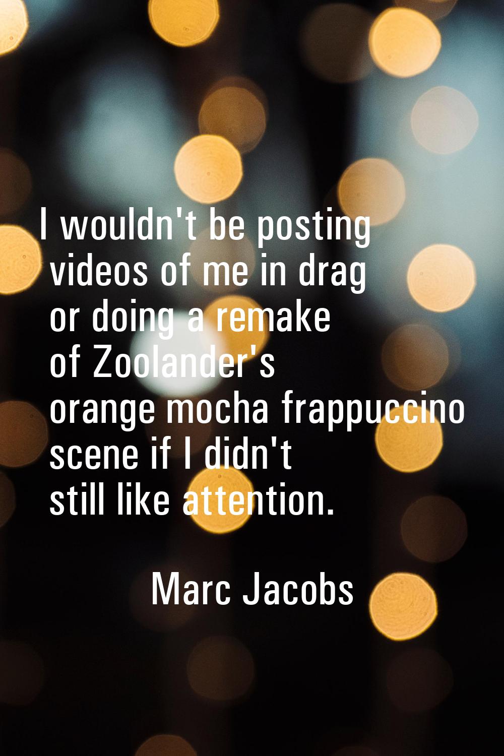 I wouldn't be posting videos of me in drag or doing a remake of Zoolander's orange mocha frappuccin