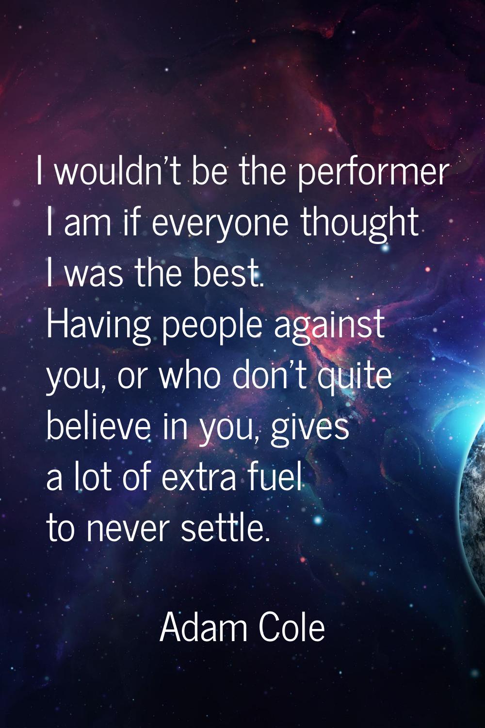 I wouldn't be the performer I am if everyone thought I was the best. Having people against you, or 