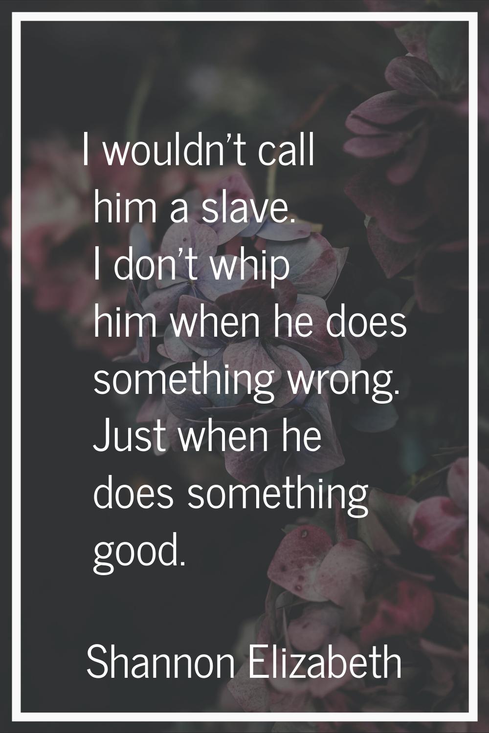 I wouldn't call him a slave. I don't whip him when he does something wrong. Just when he does somet