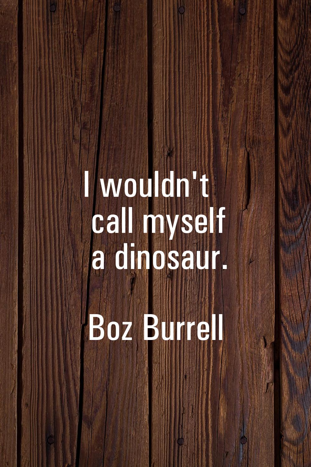 I wouldn't call myself a dinosaur.