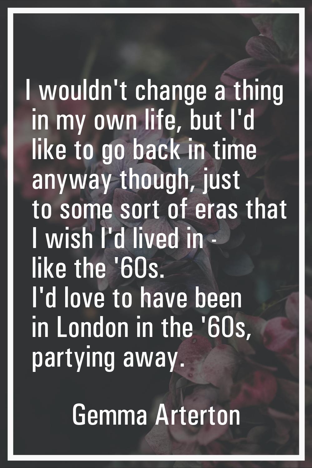 I wouldn't change a thing in my own life, but I'd like to go back in time anyway though, just to so