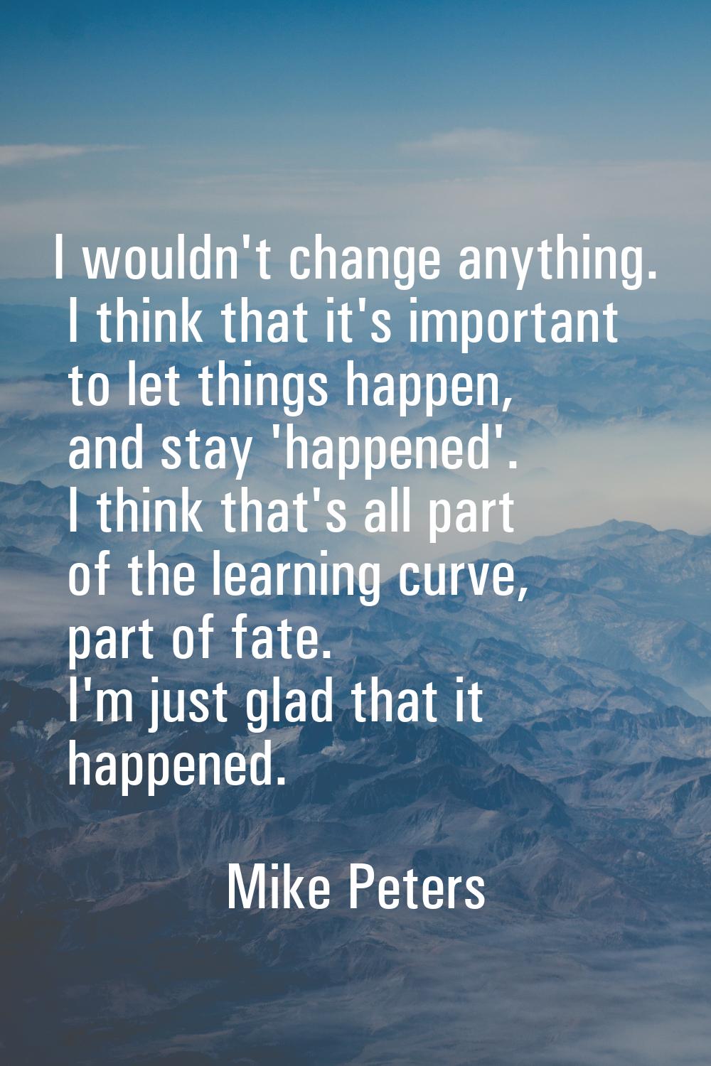 I wouldn't change anything. I think that it's important to let things happen, and stay 'happened'. 