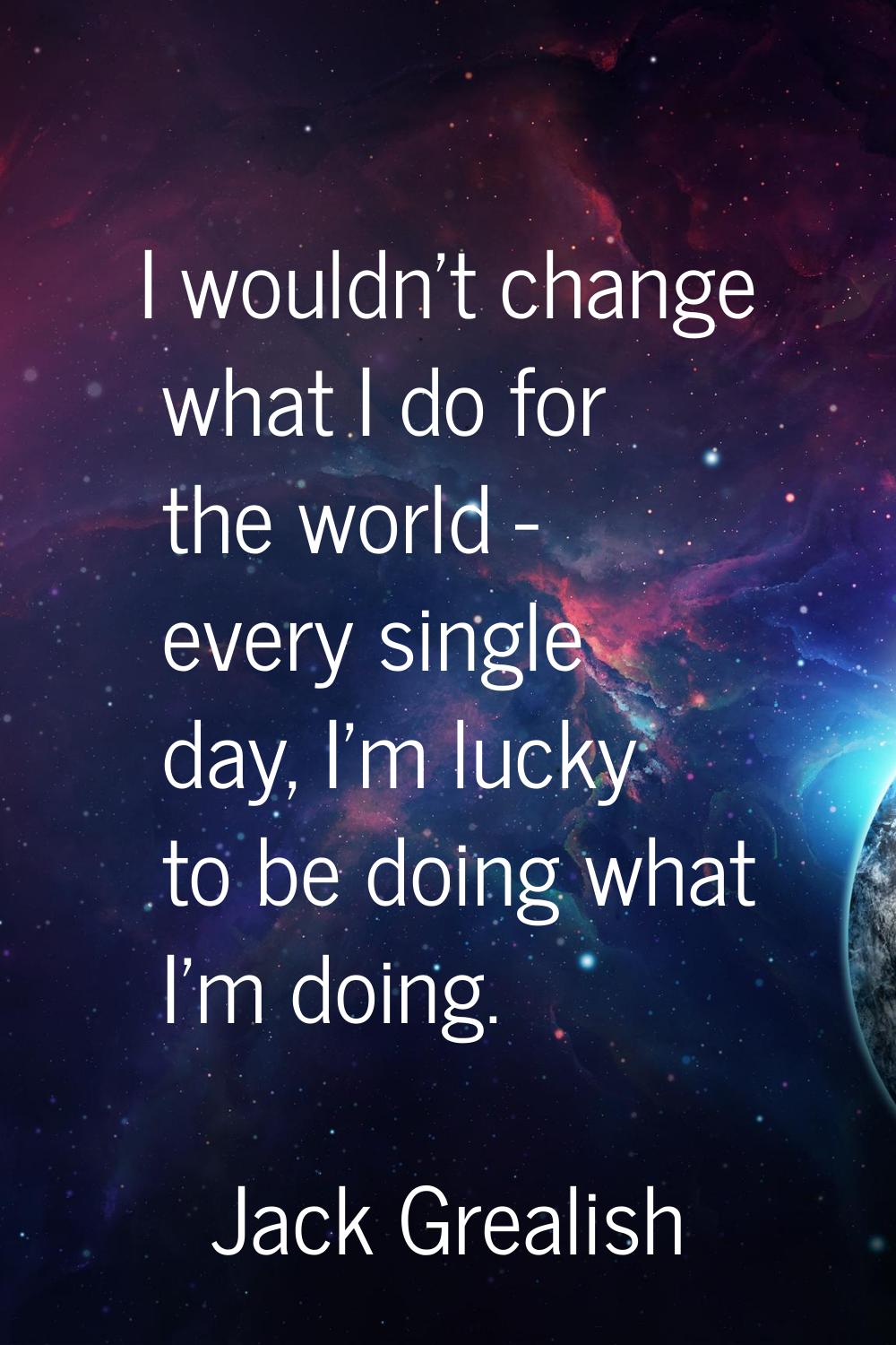 I wouldn't change what I do for the world - every single day, I'm lucky to be doing what I'm doing.