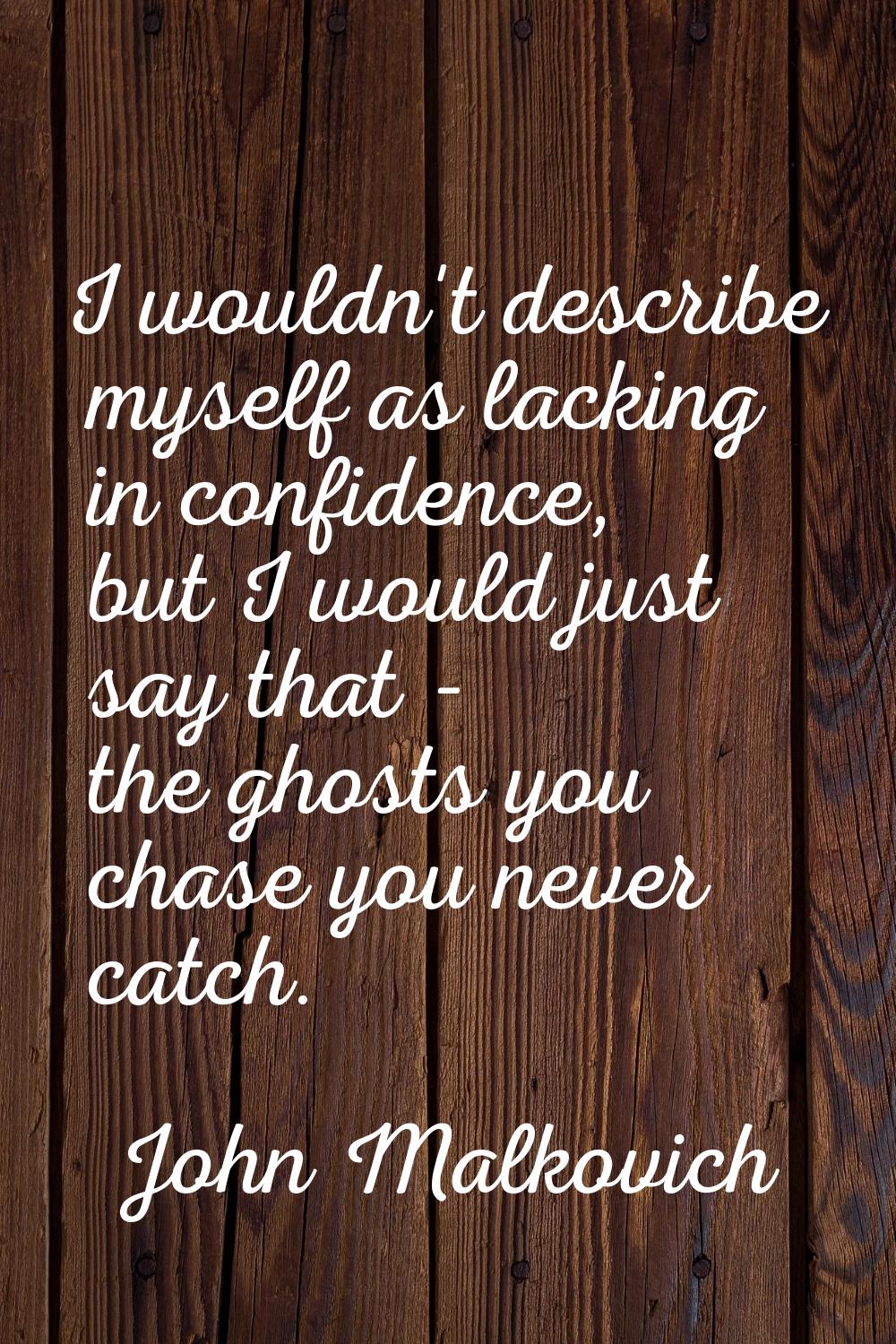 I wouldn't describe myself as lacking in confidence, but I would just say that - the ghosts you cha