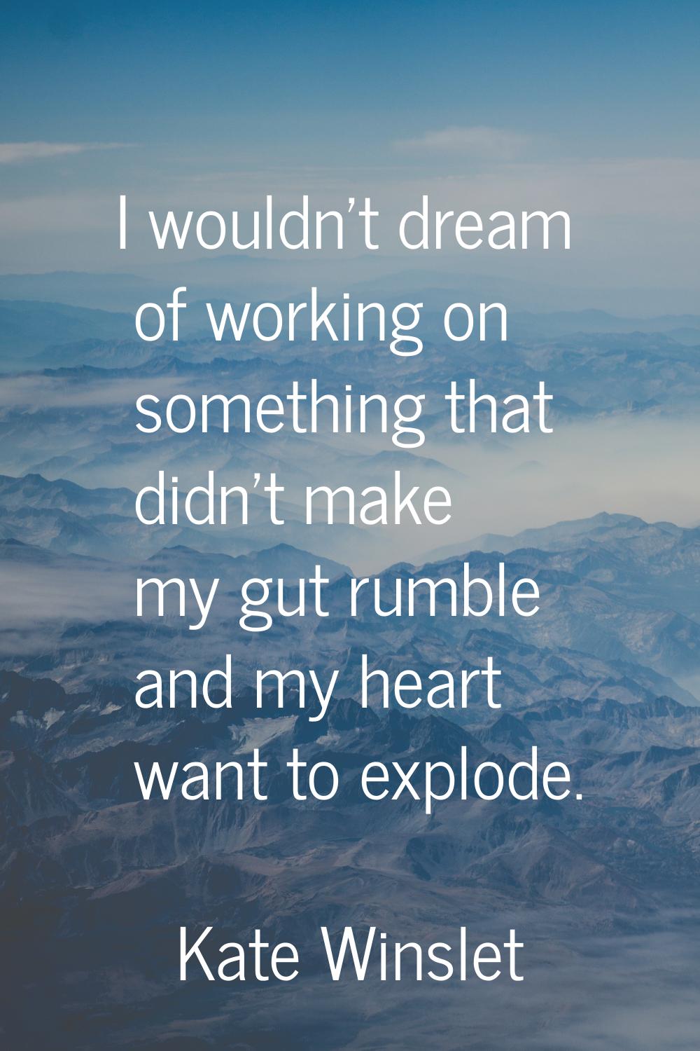 I wouldn't dream of working on something that didn't make my gut rumble and my heart want to explod
