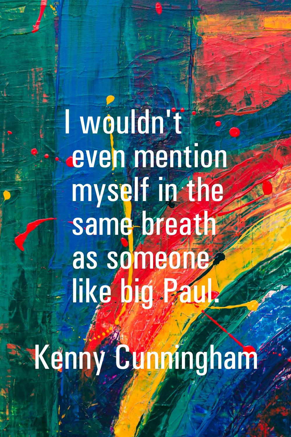 I wouldn't even mention myself in the same breath as someone like big Paul.