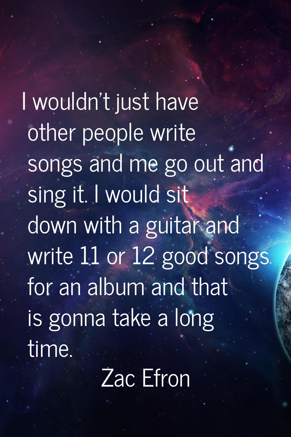 I wouldn't just have other people write songs and me go out and sing it. I would sit down with a gu