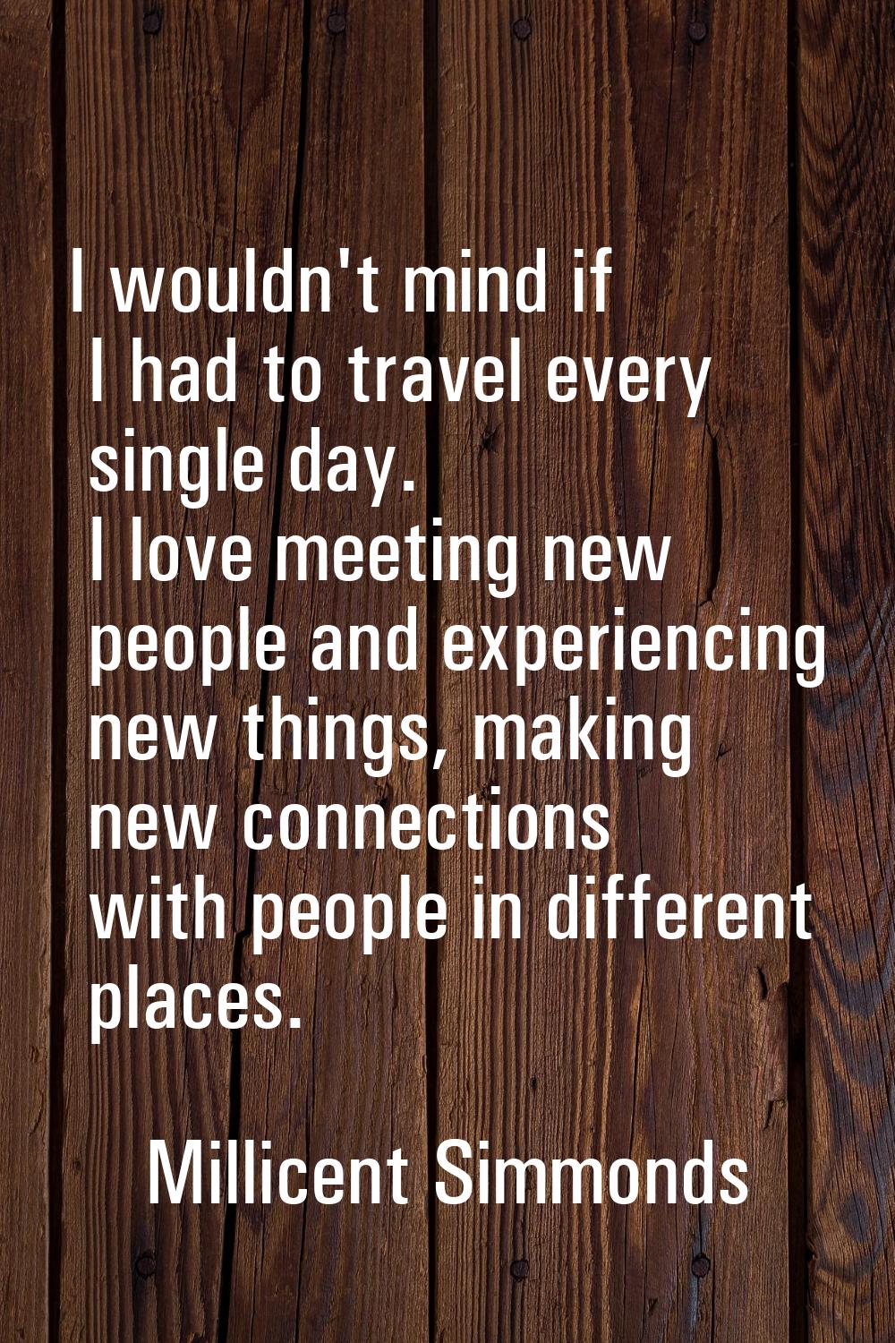 I wouldn't mind if I had to travel every single day. I love meeting new people and experiencing new