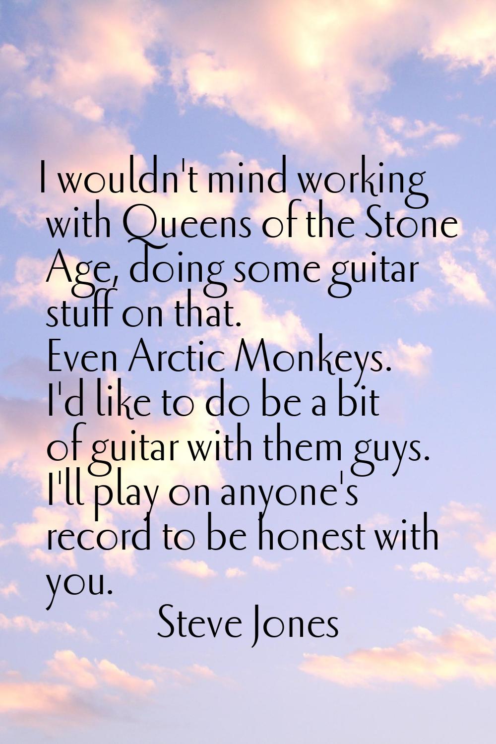 I wouldn't mind working with Queens of the Stone Age, doing some guitar stuff on that. Even Arctic 