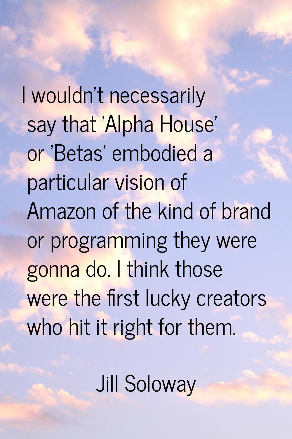 I wouldn't necessarily say that 'Alpha House' or 'Betas' embodied a particular vision of Amazon of 